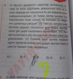 - 8. (1) Mevsim geçişlerinin yaşandığı sonbaharda ha-
valar bir anda soğumakta, gökyüzünün nem ve is
oranı değiştiği için vücudumuz bu ani değişime uyum
sağlayamamaktadır. (II) Tabiat, iklimle beraber kışa
hazırlanırken insan vücudu da kendisini bu değişi
me uyarlamaya çalışıyor. (III) Tabii bu süreçte çeşitli
New
sıkıntılar yaşayan vücudumuz grip, soğuk algınlığı
nezle gibi çeşitli hastalıklara kapılabiliyor. (IV) Bun-
dan kurtulmanın yolu da psikolojik yönden rahat olup
gülebilmektir. (V) Özellikle eylül ayında başlayan
eğitim öğretimle birlikte toplu yaşam alanlarındaki en
ufak bir hastalık hızla yayılabiliyor.
A) I B) II
D) IV E) V
9.
(1) Akıllı telefonlar artık hayatımızın tam olarak için