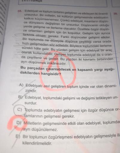 38. Edebiyat ve toplum birbirini geliştiren ve etkileyen iki önemli
unsurdur. Bir milletin, bir kültürün gelişmesinde edebiyatın
katkısı küçümsenemez. Çünkü edebiyat, insanların düşün-
ce dünyasını değiştiren bir unsurdur. Düşüncenin olduğu
yerde gelişme v