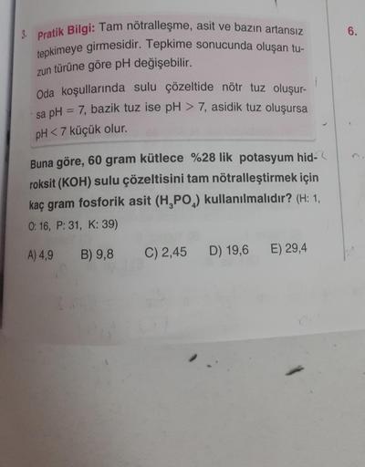 3. Pratik Bilgi: Tam nötralleşme, asit ve bazın artansız
tepkimeye girmesidir. Tepkime sonucunda oluşan tu-
zun türüne göre pH değişebilir.
Oda koşullarında sulu çözeltide nötr tuz oluşur-
sa pH = 7, bazik tuz ise pH > 7, asidik tuz oluşursa
pH <7 küçük ol