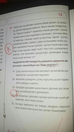 kres
rinde
mazlı
mü-
gun
Bu-
yor.
Jok.
SI-
kla-
ne"
er-
Fil-
endemik-
12
24. Hiçbir gün aynalardan yüzümü eksik etmem. Iç rahatlı-
ğı, gönül hoşluğuyla bakarım. Bunu kendini beğenmiş-
lik, "Nasılım acaba?" saplantısı olarak görmem. Çünkü
aynalar bana nasıl yaşadığımı anımsatır. Çevreye daha
iyi bakmayı, insanları daha iyi tanımayı öğretir. Çünkü
aynalarda kirden, pastan, yalan ve ihanetten örülü yüz-
lerin sahtelikleri hemen görülür. İçinizin karanlığını bile
dışa vuran aynalar değil midir? Her türlü yüzleşmenin
arenası, her biçimdeki aynasızlığın göstergesi orada
karşımızda durmaz mı?
Aşağıdakilerden hangisi bu parçanın yazarının dü-
şüncesini destekleyen bir ifade değildir?
A) Çoğu zaman karşısında sarsılsam da kendimle yüz-
leşmek için aynalardan kaçmam.
B) Kendimle yüzleşirim çünkü toplumla pozitif ilişkile-
rimin artmasını isterim.
C) Gerçeğin aynadaki yansımasını görmek için önce-
ikle aynada kendimi görmeliyim.
Ohce aynayı, ardından aynaya yansıyan sureti gö-
rebilmek, beni mutlu kılıyor.
E) Aynaya bakmanın bir ihtiyaç olduğunu biliyorum
ama önemli olan bunu her zaman hissetmektir.
25, Grö