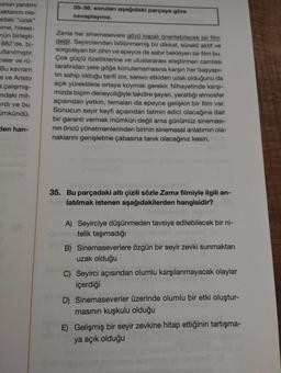 unun yardımı
aktarımı ola-
adaki "uzak"
me, hisset-
nün birleşti-
882'de, bi-
llanılmıştır.
celer ve rü-
Bu kavram
s ve Aristo
a çalışmış-
ndaki mil-
irdi ve bu
ümkündü.
den han-
35-36. sorulan aşağıdaki parçaya göre
cevaplayınız.
Zama her sinemasevere gözü kapalı önerilebilecek bir film
değil. Seyircisinden bölünmemiş bir dikkat, sürekli aktif ve
sorgulayan bir zihin ve epeyce de sabır bekleyen bir film bu.
Çok güçlü özelliklerine ve uluslararası eleştirmen camiası
tarafından yere göğe konulamamasına karşın her başyapı-
tin sahip olduğu tarifi zor, sarsıcı etkiden uzak olduğunu da
açık yüreklilikle ortaya koymak gerekir. Nihayetinde karşı-
mızda biçim deneyciliğiyle takdire şayan, yarattığı atmosfer
açısından yetkin, temaları da epeyce gelişkin bir film var.
Sonucun seyir keyfi açısından tatmin edici olacağına dair
bir garanti vermek mümkün değil ama günümüz sineması-
nin öncü yönetmenlerinden birinin sinemasal anlatımın ola-
naklarını genişletme çabasına tanık olacağınız kesin.
35. Bu parçadaki altı çizili sözle Zama filmiyle ilgili an-
latılmak istenen aşağıdakilerden hangisidir?
A) Seyirciye düşünmeden tavsiye edilebilecek bir ni-
telik taşımadığı
B) Sinemaseverlere özgün bir seyir zevki sunmaktan
uzak olduğu
C) Seyirci açısından olumlu karşılanmayacak olaylar
içerdiği
D) Sinemaseverler üzerinde olumlu bir etki oluştur-
masının kuşkulu olduğu
E) Gelişmiş bir seyir zevkine hitap ettiğinin tartışma-
ya açık olduğu