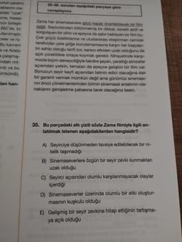 unun yardımı
aktarımı ola-
adaki "uzak"
me, hisset-
nün birleşti-
882'de, bi-
llanılmıştır.
celer ve rü-
Bu kavram
s ve Aristo
a çalışmış-
ndaki mil-
irdi ve bu
ümkündü.
den han-
35-36. sorulan aşağıdaki parçaya göre
cevaplayınız.
Zama her sinemasevere gözü kapalı önerilebilecek bir film
değil. Seyircisinden bölünmemiş bir dikkat, sürekli aktif ve
sorgulayan bir zihin ve epeyce de sabır bekleyen bir film bu.
Çok güçlü özelliklerine ve uluslararası eleştirmen camiası
tarafından yere göğe konulamamasına karşın her başyapı-
tin sahip olduğu tarifi zor, sarsıcı etkiden uzak olduğunu da
açık yüreklilikle ortaya koymak gerekir. Nihayetinde karşı-
mızda biçim deneyciliğiyle takdire şayan, yarattığı atmosfer
açısından yetkin, temaları da epeyce gelişkin bir film var.
Sonucun seyir keyfi açısından tatmin edici olacağına dair
bir garanti vermek mümkün değil ama günümüz sineması-
nin öncü yönetmenlerinden birinin sinemasal anlatımın ola-
naklarını genişletme çabasına tanık olacağınız kesin.
35. Bu parçadaki altı çizili sözle Zama filmiyle ilgili an-
latılmak istenen aşağıdakilerden hangisidir?
A) Seyirciye düşünmeden tavsiye edilebilecek bir ni-
telik taşımadığı
B) Sinemaseverlere özgün bir seyir zevki sunmaktan
uzak olduğu
C) Seyirci açısından olumlu karşılanmayacak olaylar
içerdiği
D) Sinemaseverler üzerinde olumlu bir etki oluştur-
masının kuşkulu olduğu
E) Gelişmiş bir seyir zevkine hitap ettiğinin tartışma-
ya açık olduğu