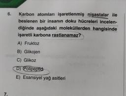 6.
7.
Karbon atomları işaretlenmiş nişastalar ile
beslenen bir insanın doku hücreleri incelen-
diğinde aşağıdaki moleküllerden hangisinde
işaretli karbona rastlanamaz?
A) Fruktoz
B) Glikojen
C) Glikoz
D) Polipeptid
E) Esansiyel yağ asitleri