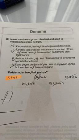 SARA
Deneme
28. İnsanda solunum gazları olan karbondioksit ve
oksijenin taşınması ile ilgili,
"
1. Karbondioksit, hemoglobine bağlanarak taşınmaz.
II/Kandaki karbondioksit miktarının artması kan pH'sini
düşürerek hemoglobinin oksijen bağlamaya olan
ilgisini artırır.
III Karbondioksitin çoğu kan plazmasında ve bikarbonat
iyonu halinde taşınır.
IV Kana geçen oksijenin büyük bölümü alyuvarın içinde
bulunan hemoglobinlere bağlanır.
ifadelerinden hangileri yanlıştır?
A) I ve II
B) ve IV
A
D) I, II ve III
E) II, III ve IV
CLHT
C) II ve IV
in ev sig nietong og su
blloca nonslead