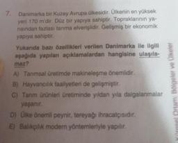 7.
Danimarka bir Kuzey Avrupa ülkesidir. Ülkenin en yüksek
yeri 170 m'dir. Düz bir yapıya sahiptir. Topraklarının ya-
rısından fazlası tarıma elverişlidir. Gelişmiş bir ekonomik
yapıya sahiptir.
Yukarıda bazı özellikleri verilen Danimarka ile ilgili
aşağıda yapılan açıklamalardan hangisine ulaşıla-
maz?
A) Tarımsal üretimde makineleşme önemlidir.
B) Hayvancılık faaliyetleri de gelişmiştir.
C) Tarım ürünleri üretiminde yıldan yıla dalgalanmalar
yaşanır.
D) Ülke önemli peynir, tereyağı ihracatçısıdır.
E) Balıkçılık modern yöntemleriyle yapılır.
Küresel Ortam: Bölgeler ve Ülkeler