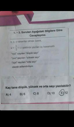 1.-3. Soruları Aşağıdaki Bilgilere Göre
Cevaplayınız.
x, y, z rakamlar olmak üzere,
y
X= = z şeklinde yazılan üç basamaklı
2
"xyz" sayıları "düşük sayı"
"yxz" sayıları "yüksek sayı"
"zyx" sayıları "orta sayı"
olarak adlandırılıyor.
Kaç tane düşük, yüksek ve orta sayı yazılabilir?
A) 4
B) 6
C) 8
D) 10 E12