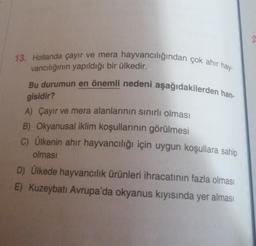 13. Hollanda çayır ve mera hayvancılığından çok ahir hay-
vancılığının yapıldığı bir ülkedir.
Bu durumun en önemli nedeni aşağıdakilerden han-
gisidir?
A) Çayır ve mera alanlarının sınırlı olması
B) Okyanusal iklim koşullarının görülmesi
C) Ülkenin ahir hayvancılığı için uygun koşullara sahip
olması
D) Ülkede hayvancılık ürünleri ihracatının fazla olması
E) Kuzeybatı Avrupa'da okyanus kıyısında yer alması
2