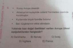 VINDA TEK BAŞARIDA TEK D-
6.
Kuzey Avrupa ülkesidir.
Almanya'nın kuzeyinde Jutland Yarımadası üzerinde
kurulmuştur.
Kıyılarında birçok fiyordlar bulunur.
Batı rüzgârlarının etkisi altındadır.
Yukarıda bazı doğal özellikleri verilen Avrupa ülkesi
aşağıdakilerden hangisidir?
A) Danimarka B) Norveç
D) İngiltere
●
C) İsveç
E) Fransa
ülkeler