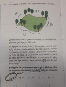 23. ab ve xyab sırasıyla 2 ve 4 basamaklı doğal sayılardır.
23
A
33
B
)
16
33
Şekilde verilen dikdörtgenimsi bahçenin sınırları üzerinde
şekildeki gibi ağaçlar dikilmiştir.
Bu ağaçlar dikilirken; A, B, C, D noktaları üzerine birer
ağaç, AB sınırına uçlardakiler de dahil 33 ağaç, BC sınırına
uçlardakiler de dahil 16 ağaç, CD sınırına uçlardakiler
de dahil 38 ağaç ve DA sınırına uçlardakiler de dahil
28 ağaç dikilmiştir. Her bir sınırda her komşu iki ağaç
arasında eşit mesefe olacak şekilde bymetre boşluk
bırakılmıştır.
Buna göre bahçenin çevresi xyab metre olduğuna göre,
ab sayısının alabileceği en büyük değerin rakamları
toplam kaçtır?
A) 8
B) 10
C) 11 D) 12 E) 13