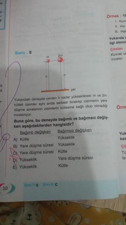 al-
e-
u-
la
a
10
Soru: 8
m
n
Bağımlı değişken
D) Yükseklik
E) Yükseklik
Yukarıdaki deneyde yerden h kadar yükseklikteki m ve 2m
kütleli cisimler aynı anda serbest bırakılıp cisimlerin yere
düşme sürelerinin cisimlerin kütlesine bağlı olup olmadığı
inceleniyor.
A) Kütle
B) Yere düşme süresi
C)Yere düşme süresi
Soru 7/ E
Buna göre, bu deneyde bağımlı ve bağımsız değiş-
ken aşağıdakilerden hangisidir?
2m
yer
Soru 8/C
Bağımsız değişken
Yükseklik
Yükseklik
Örnek: 10
1. Kuvv
11. Hiz
III. Har
Kütle
Yere düşme süresi
Kütle
Yukarıda v
ilgi alanın
Çözüm
Kuvvet ve
inceler.
Örne
Yuk
kez
Ça
Tü
İsw