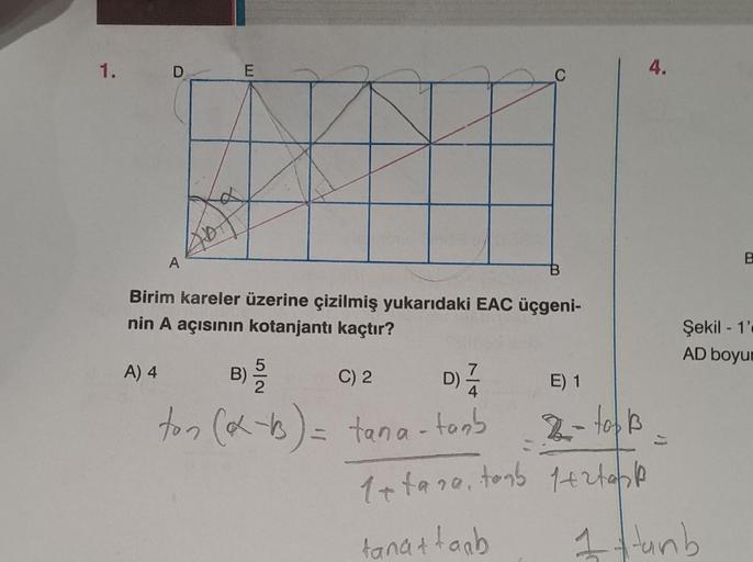 1.
D
A) 4
A
IA
E
Birim kareler üzerine çizilmiş yukarıdaki EAC üçgeni-
nin A açısının kotanjantı kaçtır?
B) 5/20
C) 2
D) 1/24
ton (α-b) = tana-tanb
E) 1
2- top B
1+tana, toab 1+27631
tana+taab
4.
B
Şekil 1'
AD boyur
1 Hunh