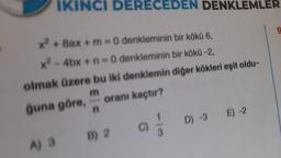 IKINCI DERECEDEN DENKLEMLER
x² + 8ax +m=0 denkleminin bir kökü 6,
x²-4bx + n=0 denkleminin bir kökü -2,
olmak üzere bu iki denklemin diğer kökleri eşit oldu-
m
ğuna göre,
oranı kaçtır?
n
A) 3
B) 2
C)
D) -3 E) -2