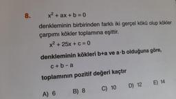 8.
x² + ax + b = 0
denkleminin birbirinden farklı iki gerçel kökü olup kökler
çarpımı kökler toplamına eşittir.
x² + 25x + c = 0
denkleminin kökleri b+a ve a·b olduğuna göre,
c+b-a
toplamının pozitif değeri kaçtır
C) 10
A) 6
B) 8
D) 12 E) 14