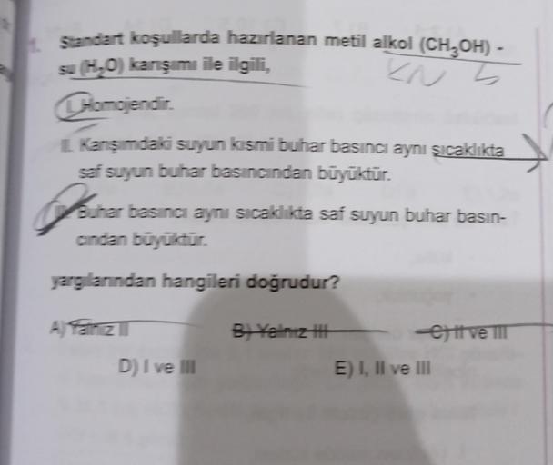 Standart koşullarda hazırlanan metil alkol (CH³OH) -
su (H₂O) karışımı ile ilgili,
EN
5
CHomojendir.
Kanışımdaki suyun kısmi buhar basıncı aynı şıcaklıkta
saf suyun buhar basıncından büyüktür.
Joine
Buhar basinci aynı sıcaklıkta saf suyun buhar basın-
cind