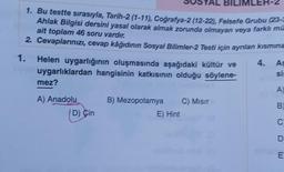 AL BILIMLER-2
1. Bu testte sırasıyla, Tarih-2 (1-11), Coğrafya-2 (12-22), Felsefe Grubu (23-3
Ahlak Bilgisi dersini yasal olarak almak zorunda olmayan veya farklı mu
ait toplam 46 soru vardır.
2. Cevaplarınızı, cevap kâğıdının Sosyal Bilimler-2 Testi için ayrılan kısmına
1.
Helen uygarlığının oluşmasında aşağıdaki kültür ve
uygarlıklardan hangisinin katkısının olduğu söylene-
mez?
A) Anadolu
D) Cin
B) Mezopotamya C) Mısır
E) Hint
4. As
si:
A)
B)
C
D
minia E