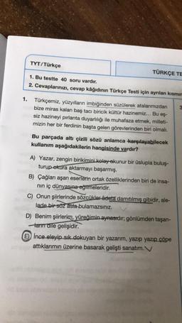 TYT/Türkçe
TÜRKÇE TE
1. Bu testte 40 soru vardır.
2. Cevaplarınızı, cevap kâğıdının Türkçe Testi için ayrılan kısmın
1. Türkçemiz, yüzyılların imbiğinden süzülerek atalarımızdan
bize miras kalan baş tacı biricik kültür hazinemiz... Bu eş-
siz hazineyi pırlanta duyarlılığı ile muhafaza etmek, milleti-
mizin her bir ferdinin başta gelen görevlerinden biri olmalı.
Bu parçada altı çizili sözü anlamca karşılayabilecek
kullanım aşağıdakilerin hangisinde vardır?
A) Yazar, zengin birikimini kolay-okunur bir üslupla buluş-
turup okura aktarmayı başarmış.
B) Çağları aşan eserlerin ortak özelliklerinden biri de insa-
nın iç dünyasına eğilmeleridir.
C) Onun şiirlerinde sözcükler âdeta damıtılmış gibidir, ale-
lade bir söz asta bulamazsınız.
D) Benim şiirlerim, yüreğimin aynasıdır; gönlümden taşan-
ların dile gelişidir.
E) İnce eleyip sık dokuyan bir yazarım, yazıp yazıp çöpe
attıklarımın üzerine basarak gelişti sanatım.V
3