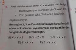 CAP
5. Alkali metal oldukları bilinen X, Y ve Z atomları ile ilgi
Birinci iyonlaşma enerjisi en büyük olan Z'dir.
Y'nin çekirdek yükü, X'inkinden büyüktür.
.
bilgileri veriliyor.
Buna göre X, Y ve Z metallerinin aynı koşullardaki
erime noktalarının kıyaslanması aşağıdakilerden
hangisinde doğru verilmiştir?
A) X > Y>Z
B) Y>Z>X C) Y>X>Z
D) Z>X>Y E) Z> Y>X
e