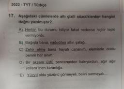 2022-TYT/ Türkçe
17. Aşağıdaki cümlelerde altı çizili sözcüklerden hangisi
doğru yazılmıştır?
A) Herbiri bu durumu biliyor fakat nedense hiçbir tepki
vermiyordu.
B) Bağışla bana, vadedilen altın şafağı.
C) Zehir etme bana hayatı cananım, elemlerle doldu
benim her anım.
D) Bir akşam üstü pencerenden bakıyordun, ağır ağır
yollara inen karanlığa.
E) Yüzyıl oldu yüzünü görmeyeli, belini sarmayalı...