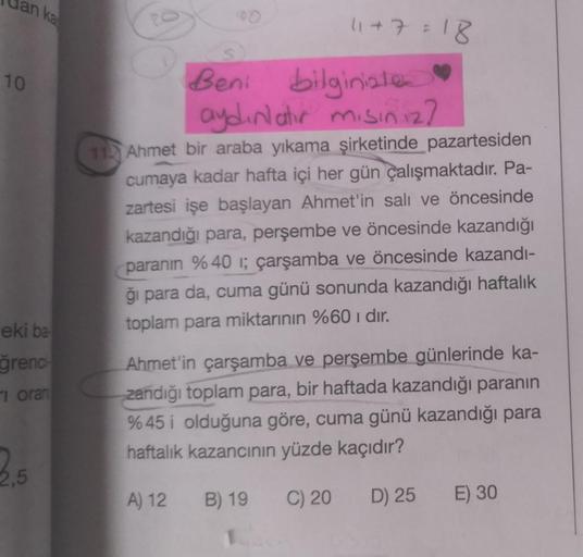 an ka
10
eki ba
ğrenci
oran
2,5
100
11+7=18
Beni
bilginistes
aydınlatır mısınız?
11 Ahmet bir araba yıkama şirketinde pazartesiden
cumaya kadar hafta içi her gün çalışmaktadır. Pa-
zartesi işe başlayan Ahmet'in salı ve öncesinde
kazandığı para, perşembe ve