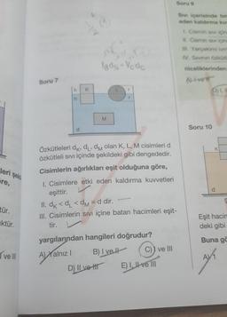 leri şekil
Fre,
tür.
ktür.
ve III
Soru 7
h K
h
d
YBOS-Vcdc
M
L
r
Özkütleleri dk, dL, dm olan K, L, M cisimleri d
özkütleli sıvı içinde şekildeki gibi dengededir.
Cisimlerin ağırlıkları eşit olduğuna göre,
D) Il vett
I. Cisimlere etki eden kaldırma kuvvetleri
eşittir.
11. dk <d₁ <dm = d dir.
III. Cisimlerin sıvı içine batan hacimleri eşit-
tir.
yargılarından hangileri doğrudur?
A)Xa
A) Yalnız I
B) I ve
C)) ve III
E) I, II ve III
Soru 9
Sivi içerisinde bir
eden kaldırma ku
1. Cismin sivi için
11. Cismin siv içine
Ill. Yerçekimi ivm
IV. Sivinin özküt
niceliklerinden
ALLETT
D) I, I
Soru 10
K
Eşit hacim
deki gibi
Buna gö
AV₁