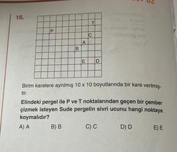 16.
P
B
A
B) B
E
T
C
D
od obobeli
Birim karelere ayrılmış 10 x 10 boyutlarında bir kare verilmiş-
tir.
bileming lelp
Elindeki pergel ile P ve T noktalarından geçen bir çember
çizmek isteyen Sude pergelin sivri ucunu hangi noktaya
koymalıdır?
A) A
C) C
D) D
E) E