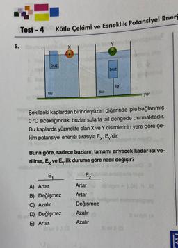 5.
Test - 4
buz
su
Kütle Çekimi ve Esneklik Potansiyel Eneri
E₁
A) Artar
B) Değişmez
C) Azalır
su
Blev D) Değişmez
E) Artar
na Şekildeki kaplardan birinde yüzen diğerinde iple bağlanmış
0 °C sıcaklığındaki buzlar sularla ısıl dengede durmaktadır.
aglos
Bu kaplarda yüzmekte olan X ve Y cisimlerinin yere göre çe-
kim potansiyel enerjisi sırasıyla Ex, Ey'dir.
buz
Buna göre, sadece buzların tamamı eriyecek kadar ısı ve-
rilirse, Ex ve Ev ilk duruma göre nasıl değişir?
stog milso
ab E₂
Artar
Artar
photob
Değişmez
Azalır
Azalır
ip
h
yer
III av #1 (C
bingm 11.3 01
brahguy
VV