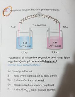 23. Aşağıda bir galvanik hücrenin şeması verilmiştir.
V
mmmmmm
Zn(k)-
1 M
Zn²+(suda)
mmmmm
Tuz köprüsü
1 M
Al³+ (suda)
II. kap
1. kap
Yukarıdaki pil sistemine seçeneklerdeki hangi işlem
uygulandığında pil potansiyeli değişmez?
(Al(OH)3 katısı suda az çözünür.)
-Al(K)
A) Sıcaklığı arttırmak
B) I. kaba aynı sıcaklıkta saf su ilave etmek
C) II. kaba NaOH katısı eklemek
D) I. kaptaki çözeltinin yarısını boşaltmak
E) II. kaba Al(NO3)3 katısı ekleyip çözmek