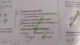 D) 48
4
E) 90
V
- 10/²
K. 19
Tla
K, L, M cisimleri
üzenekte verilen
MIRAY YAYINLAR
4.
32-7=4.1
Sürtünme kuvveti ile ilgili,
Dönerek ilerleyen cisimlere hareket yönleri ile
aynı yönde etki eder.
Il Sürtünen yüzeylerin cinsine bağlıdır.
Kayarak ilerleyen cisimlere hareketlerine zıt
yönde etki eder.
yargılarından hangileri doğrudur?
A) Yalnız I
B) Yalnız III
D) II ve III
C) I ve II
E) I, II ve III
7. Şekildeki düzenekte yaln
tünmeli olup, 5 kg kütleli
büyüklükleri 2 m/s²dir.
Z
53°
Buna göre, sürtünm
= 10 m/s², sin53°
(g=
B)
N
3.