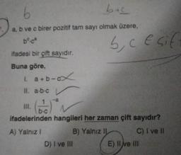 b
a, b ve c birer pozitif tam sayı olmak üzere,
bo.ca
ifadesi bir çift sayıdır.
Buna göre,
1. a+b-ox
11. a-b-c
a
b+c
D) I ve III
b, c E sif
b-c
ifadelerinden hangileri her zaman çift sayıdır?
A) Yalnız I
B) Yalnız II
C) I ve Il
E) Il ve III