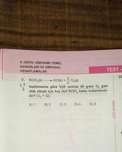 6. ÜNİTE: KİMYANIN TEMEL
KANUNLARI VE KİMYASAL
HESAPLAMALAR
7.
X
KCIO3(k)KCI(k) + 3-02(g)
tepkimesine göre %25 verimle 48 gram O₂ gazi
elde etmek için kaç mol KCIO, katısı kullanılmalı-
dır? (O₂ = 32)
A) 1
B) 2 C) 3
D) 4
TEST-
E) 5
ÇÖZ KAZAN
-
10