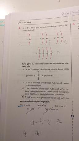 TYT/ KIMYA
3.
X, Y, Z ve T baş grup elementlerinin katman elektron dizi-
limleri verilmiştir.
X 1e
Y 2e 4e
F
T 2e 8e 8e2e
gösterimi XY.X şeklindedir.
Buna göre, bu elementler arasında oluşabilecek bile-
şikler için,
V. X ile Y arasında oluşabilecek bileşiğin Lewis nokta
D) I ve 11
Belge Gerrate
Z 2e 6e
•T.
II. Y ile Z arasında oluşabilecek YZ₂ bileşiği apolar
moleküllere sahiptir.
M. X ile Z arasında oluşabilecek X₂Z bileşiği yoğun faz-
larda molekülleri arasında baskın olarak indüklenmiş
dipol-indüklenmiş dipol etkileşimleri bulundurur.
V. T ve Z arasında oluşabilecek bileşik iyonik bağ içerir.
yargılarından hangileri doğrudur?
A), II ve IV
B) II ve III
Y_4-y
E) I, I, III ve IV
C) I, III ve IV
212
B
4.
L
G
A
M
R
M
ri
d