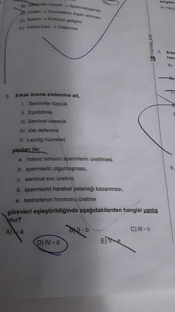 3.
Spermatogenez
Yumurtanın dışarı atılması
Embriyo gelişimi
a) Saminifer tupçük →
Ureter ->
D) Rahim →→→
E) Fallop tüpü
→→→Döllenme
Erkek üreme sistemine ait,
1. Seminifer tüpçük
II. Epididimis
III. Seminal kesecik
IV. Vas deferens
V. Leydig hücreleri
yapıları ile;
a. mayoz sonucu spermlerin üretilmesi,
b. spermlerin olgunlaşması,
c. seminal SIVI üretimi,
d. spermlerin hareket yeteneği kazanması,
e. testosteron hormonu üretme
görevleri eşleştirildiğinde aşağıdakilerden hangisi yanlış
olur?
A) X-a
D) IV-d
BNI-b
30 YAYINLARI-
Ee
C) III-c
yargılan
A) Yalniz
5.
Erke
han
A)
6.