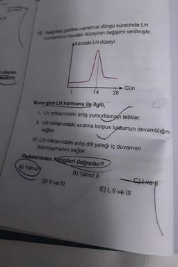 olaylan
rudur?
12. Aşağıdaki grafikte menstrual döngü sürecinde LH
hormonunun kandaki düzeyinin değişimi verilmiştir.
AKandaki LH düzeyi
^
14
28
Buna göre LH hormonu ile ilgili,
1. LH miktarındaki artış yumurtlamayı tetikler.
II. LH miktarındaki azalma korpus luteumun devamlılığını
sağlar.
ifadelerinden kangileri doğrudur?
A) Yalnızy
B) Yalnız II
D) II ve III
Gün
III. LH miktarındaki artış döl yatağı iç duvarının
kalınlaşmasını sağlar.
E) I, II ve III
Cvel