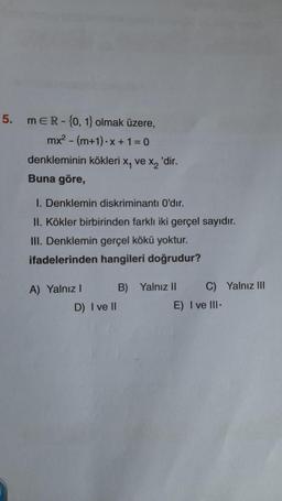5.
MER-{0, 1} olmak üzere,
mx² - (m+1)-x+1=0
denkleminin kökleri x, ve x₂'dir.
Buna göre,
I. Denklemin diskriminantı O'dır.
II. Kökler birbirinden farklı iki gerçel sayıdır.
III. Denklemin gerçel kökü yoktur.
ifadelerinden hangileri doğrudur?
A) Yalnız I
D) I ve II
B) Yalnız II
C) Yalnız III
E) I ve III.