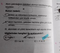 5.
Atom çekirdeğinin özkütlesi atomun özkütlesine göre
büyüktür.
Bunun nedeni;
1. proton ve nötronların kütlesinin, elektronun
kütlesinden çok büyük olması,
Hatom hacminin, çekirdek hacmine göre çok büyük
olması,
III. atomdaki zıt yüklü taneciklerin eşit sayıda olması
bilgilerinden hangileri ile açıklanabilir?
A) Yalnız I
D) I ve III
B) Yalnız II
C) I ve Il
E) I, II ve III
Buna
AY
tipto
11