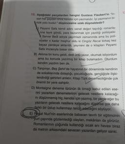 10. Aşağıdaki parçalardan hangisi Gustave Flaubert'in "in-
san her şeyden önce kendisi için yazmalıdır. İyi yazmanın bi-
ricik yolu budur." düşüncesine uzak düşmektedir?
Peyami Safa kendi adını sanat değeri taşıdığı romanla-
rına layık gördü, para kazanmak için yazdığı polisiyele-
i Server Bedi adıyla yayımladı zamanında ama bu poli-
siyeler o kadar meşhur oldu ki Cingöz Recai birkaç kez
beyaz perdeye aktarıldı, yayınevi de o kitapları Peyami
Safa imzasıyla basar oldu.
B) Aklıma bir konu geldi, dedi ünlü yazar, okumak istiyordum
ama bu konuda yazılmış bir kitap bulamadım. Oturdum
kendim yazdım ben de.
C) Tanpınar, Beş Şehir'de hayatının bir döneminde kendinin
de sokaklarında dolaştığı, çocukluğuyla, gençliğiyle ilişki-
lendirdiği şehirleri anlatır. Kitap Türk denemeciliğinde çok
önemli bir yere sahiptir.
D) Montaigne deneme türünün ilk örneği kabul edilen ese-
rini yazarken denemelerinin gelecek nesillere kalacağı-
nı düşünmemiş hiç, kendisi için yazmış, bir yerde eğer bu
yazıların gelecek nesillere kalacağını düşünse çok daha
farklı bir üslup kullanmayı tercih edeceğini söylüyor.
E) Reşat Nuri'nin eserlerinde babacan tavırlı bir eğitimcinin
yurt çapında gözlemlediği olayları, mekânları da görürüz.
Romanlarının çoğunda kullandığı sıcak anı havası biraz
da metnin arkasındaki sevecen yazardan geliyor sanki.
12