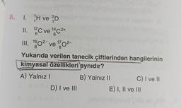 ell
8. 1. H ve D
12
II. ¹2C ve 1¹4 C²+
6
6
III. 160²- ve ¹70²-
17
2-
8
8
Yukarıda verilen tanecik çiftlerinden hangilerinin
kimyasal özellikleri aynıdır?
A) Yalnız I
B) Yalnız II
D) I ve III
C) I ve II
E) I, II ve III