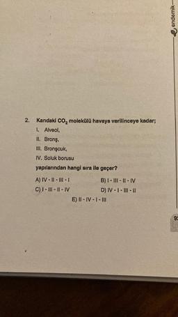 2.
Kandaki CO₂ molekülü havaya verilinceye kadar;
1. Alveol,
II. Bronş,
III. Bronşcuk,
IV. Soluk borusu
yapılarından hangi sıra ile geçer?
A) IV-II-III-I
C) I-III-II-IV
B) I-III-II-IV
D) IV-I-III-11
E) II-IV-1 - III
endemik-
92