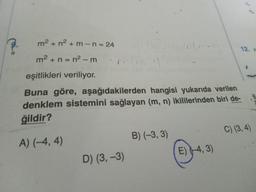 m² + n²+m-n = 24
m² + n = n² - m
eşitlikleri veriliyor.
Buna göre, aşağıdakilerden hangisi yukarıda verilen
denklem sistemini sağlayan (m, n) ikililerinden biri de-
ğildir?
A) (-4, 4)
D) (3,-3)
B) (-3, 3)
E) (-4, 3)
12. x
C) (3, 4)