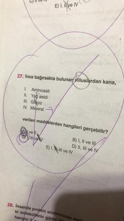 1. Aminoasit
II. Yağ asidi
III. Gikoz
IV. Mineral
27. Ince bağırsakta bulunan villuslardan kana,
vell
E) I, li ve IV
verilen maddelerden hangileri gerçebilir?
*
Ill ve V
SU
te gle
B) I, II ve II
D) II, III ve IV
E) 1, III ve IV
28. Insanda protein sindiriminde etkili
ki moleküllerin görev al
hangisi 3