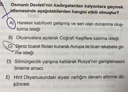 Osmanlı Devleti'nin kadırgalardan kalyonlara geçmek
istemesinde aşağıdakilerden hangisi etkili olmuştur?
A) Hareket kabiliyeti gelişmiş ve seri olan donanma oluş-
turma isteğin
6x shoil
B) Okyanuslara açılarak Coğrafi Keşiflere katılma isteği
phasie hiesig
AUD
C) Deniz ticaret filoları kurarak Avrupa ile ticari rekabete gir-
me isteği
D) Sömürgecilik yarışına katılarak Rusya'nın genişlemesini
önleme amacı
svob soriciloh ne
E) Hint Okyanusundaki siyasi varlığını devam ettirme dü-
şüncesi
sbralloh ne STOU snie