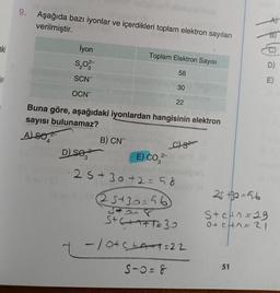 aki
i sinila
sinlay.
9. Aşağıda bazı iyonlar ve içerdikleri toplam elektron sayıları
verilmiştir.
İyon
$₂03-
SCN
OCN
4
D) se
Toplam Elektron Sayısı
58
Buna göre, aşağıdaki iyonlardan hangisinin elektron
sayısı bulunamaz?
ALSO
B) CN
30
E) CO²-
2-
22
C
25+30+2=58
25+30=56
5418
S+C+AFT=30
- 10+ C+A+1=22
S-0=8
E)
25 +30=56
Ste²n=19
0+ CH^= 21
51