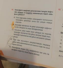 10. Karaciğerin aşağıdaki görevlerinden hangisi doğru-
dan dolaşım ve boşaltım sistemleriyle ilişkili oldu-
ğunu gösterir?
A) İnce bağırsakta üretilen enterogastrin hormonunun
karaciğere uğradıktan sonra kan yoluyla mideye
ulaşması
B) Karaciğer atardamarı ile gelen amonyağın çoğunun
ornitin döngüsü ile üreye dönüştürülmesi nab
C) Vücuduna yeteri kadar besin almayan bir insanda
karaciğer atardamarında glikoz seviyesi düşük iken,
karaciğer toplardamarında glikoz seviyesinin yüksek
olması
D) Yaşlı olan alyuvarların parçalanmasıyla meydana
gelen safra pigmentlerinin bir kısmının dışkı ile vücut
dışına atılması
E) Karaciğerde oluşan CO₂ molekülünün kan yolu ile
akciğere ulaştırılıp vücut dışına atılması
Bio
12.
ke
Şe
1.
II.
III.
IV.
duru
A) Iv