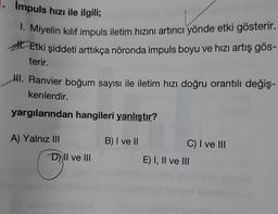 Impuls hızı ile ilgili;
1. Miyelin kılıf impuls iletim hızını artırıcı yönde etki gösterir.
Etki şiddeti arttıkça nöronda impuls boyu ve hızı artış gös-
terir.
HI. Ranvier boğum sayısı ile iletim hızı doğru orantılı değiş-
kenlerdir.
yargılarından hangileri yanlıştır?
A) Yalnız III
D) Il ve III
B) I ve II
C) I ve III
E) I, II ve III