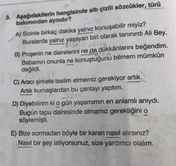 3. Aşağıdakilerin hangisinde altı çizili sözcükler, türü
bakımından aynıdır?
A) Sizinle birkaç dakika yalnız konuşabilir miyiz?
Buralarda yalnız yaşayan biri olarak tanınırdı Ali Bey.
B) Projenin ne dairelerini ne de dükkânlarını beğendim.
Babamın onunla ne konuştuğunu bilmem mümkün
değildi.
C) Aracı şirkete teslim etmemiz gerekiyor artık.
Artık kumaşlardan bu çantayı yaptım.
SU
D) Diyebilirim ki o gün yaşamımın en anlamlı anıydı.
Bugün tapu dairesinde olmamız gerektiğini o
söylemişti.
E) Bize sormadan böyle bir kararı nasıl alırsınız?
Nasıl bir şey istiyorsunuz, size yardımcı olalım.