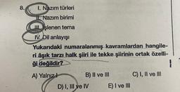 8.
1. Nazım türleri
Nazım birimi
Işlenen tema
IV. Dil anlayışı
Yukarıdaki numaralanmış kavramlardan hangile-
ri âşık tarzı halk şiiri ile tekke şiirinin ortak özelli-
ği değildir?
}
A) Yalnızl
B) II ve III
D) I, III ve IV
E) I ve III
C) I, II ve III