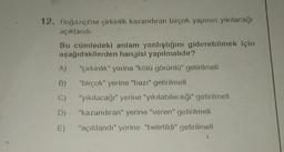 12. Boğaziçi'ne çirkinlik kazandıran birçok yapının yıkılacağı
açıklandı.
Bu cümledeki anlam yanlışlığını giderebilmek için
aşağıdakilerden hangisi yapılmalıdır?
"çirkinlik" yerine "kötü görüntü" getirilmeli
"birçok" yerine "bazı" getirilmeli
"yıkılacağı" yerine "yıkılabileceği" getirilmeli
"kazandıran" yerine "veren" getirilmeli
"açıklandı" yerine "belirtildi" getirilmeli
A)
B)
C)
D)
E)
3