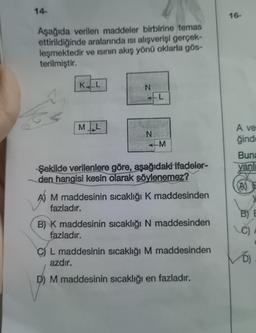 14-
Aşağıda verilen maddeler birbirine temas
ettirildiğinde aralarında ısı alışverişi gerçek-
leşmektedir ve ısının akış yönü oklarla gös-
terilmiştir.
KLL
ML
N
fazladır.
N
L
M
Şekilde verilenlere göre, aşağıdaki ifadeler-
den hangisi kesin olarak söylenemez?
AM maddesinin sıcaklığı K maddesinden
B) K maddesinin sıcaklığı N maddesinden
fazladır.
C) L maddesinin sıcaklığı M maddesinden
azdır.
D) M maddesinin sıcaklığı en fazladır.
16-
A ve
ğinde
Buna
yan
(A)
BY E