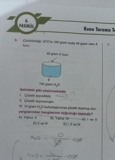 5.
6.
FASİKÜL
Çözünürlüğü 10°C'ta 100 gram suda 40 gram olan A
tuzu;
40 gram A tuzu
100 gram H₂O
Şekildeki gibi çözünmektedir.
1. Çözelti seyreltiktir.
II. Çözelti doymamıştır.
III. 10 gram H₂O buharlaştırılırsa çözelti doymuş olur.
yargılarından hangileri