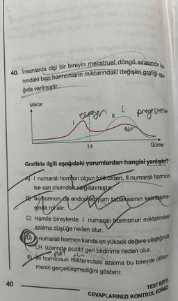 unub prietor
40. İnsanlarda dişi bir bireyin menstrual döngü sırasında ka.
nındaki bazı hormonların miktarındaki değişim grafiği aşa-
ğıda verilmiştir.
40
Miktar
14
13
||
B
progestena
Günler
Grafikle ilgili aşağıdaki yorumlardan hangisi yanlıştır?
med
monon obb
abipeta M
I numaralı hormon olgun folikülden, Il numaralı hormon
ise sarı cisimden salgılanmıştır.
Umożoto:
BIki hormon da endometriyum tabakasının kalınlaşma-
sinda rol alır.
C) Hamile bireylerde I numaralı hormonun miktarındaki
hello azalma düşüğe neden olur.
(D) numaralı hormon kanda en yüksek değere ulaştığında
LH üzerinde pozitif geri bildirime neden olur.
fe
H
Eki hormonun miktarındaki azalma bu bireyde döllen-
menin gerçekleşmediğini gösterir.
CEVAPLARINIZI KONTROL EDİNİZ.
TEST BITTI